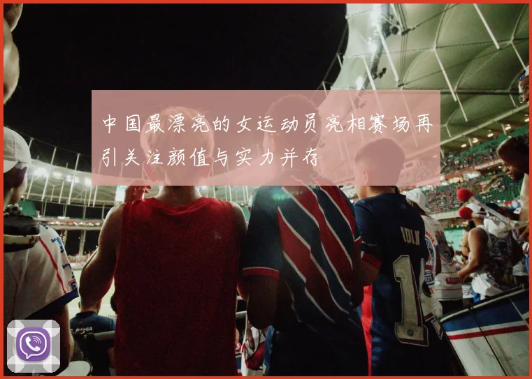 中国最漂亮的女运动员亮相赛场再引关注颜值与实力并存