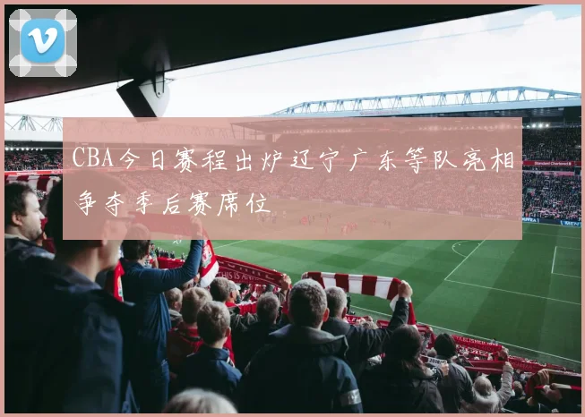 CBA今日赛程出炉辽宁广东等队亮相争夺季后赛席位