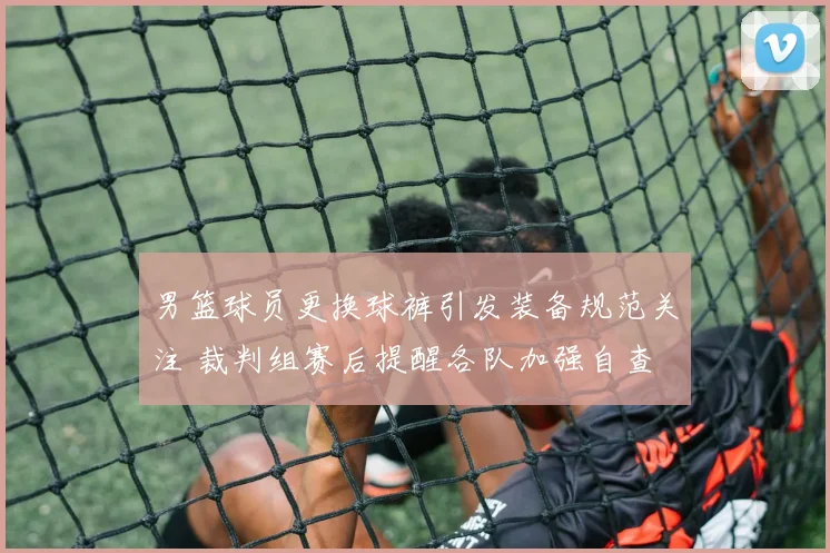 男篮球员更换球裤引发装备规范关注 裁判组赛后提醒各队加强自查