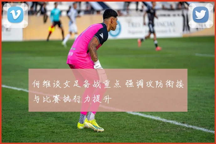 何维谈女足备战重点 强调攻防衔接与比赛执行力提升