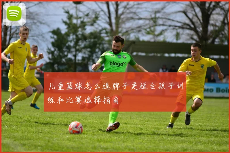 儿童篮球怎么选牌子更适合孩子训练和比赛选择指南