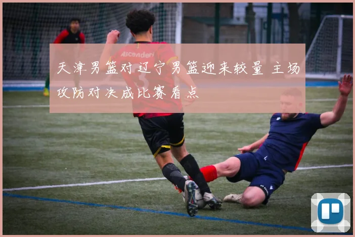 天津男篮对辽宁男篮迎来较量 主场攻防对决成比赛看点