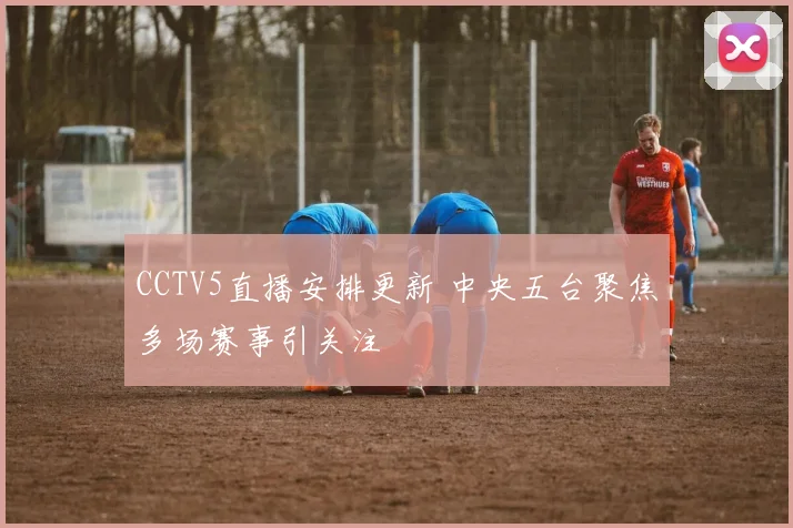 CCTV5直播安排更新 中央五台聚焦多场赛事引关注