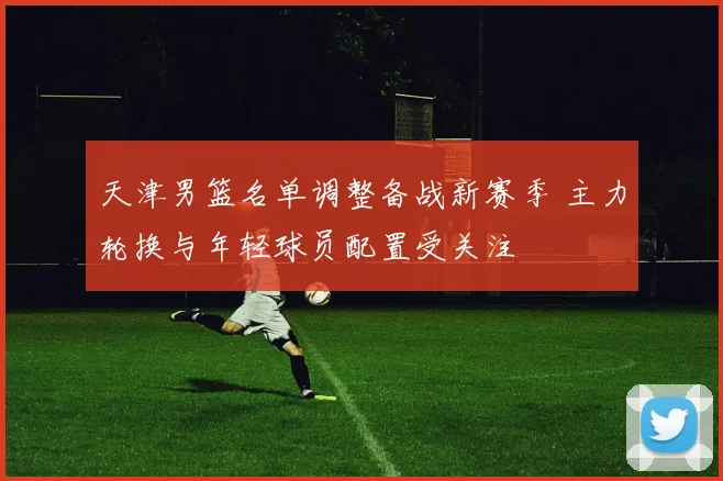 天津男篮名单调整备战新赛季 主力轮换与年轻球员配置受关注
