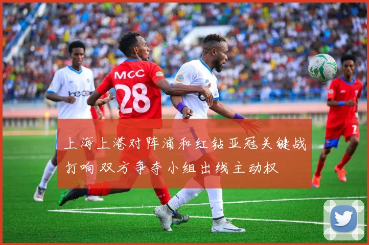 上海上港对阵浦和红钻亚冠关键战打响 双方争夺小组出线主动权