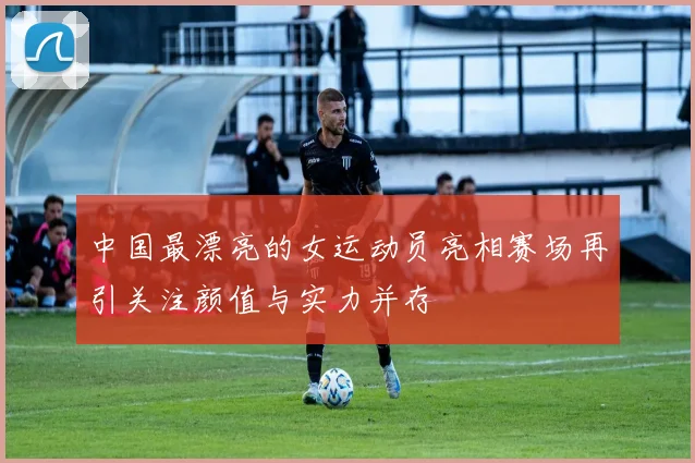 中国最漂亮的女运动员亮相赛场再引关注颜值与实力并存