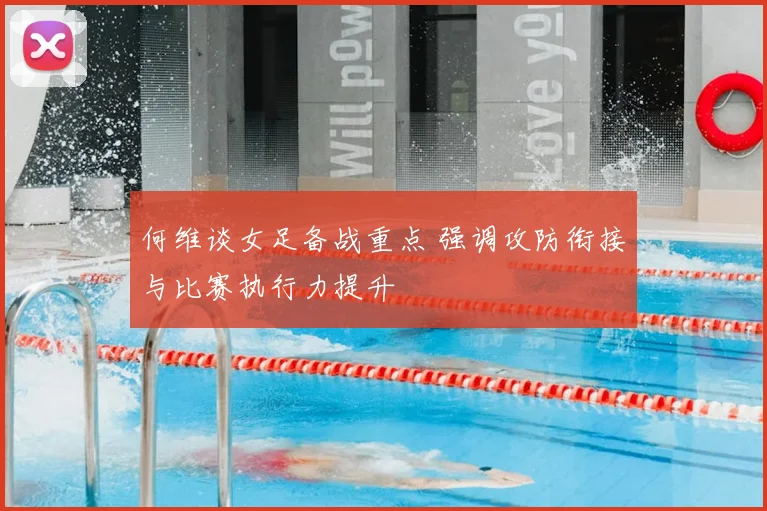 何维谈女足备战重点 强调攻防衔接与比赛执行力提升