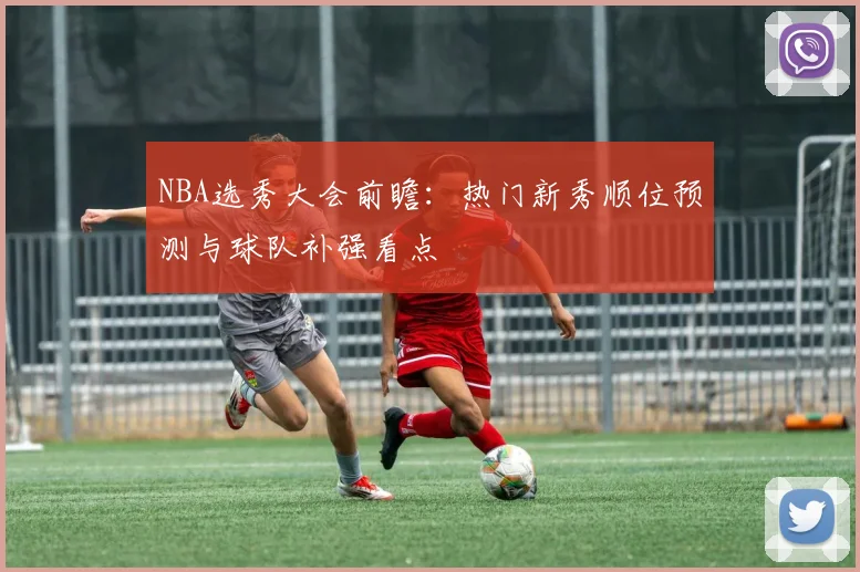 NBA选秀大会前瞻：热门新秀顺位预测与球队补强看点
