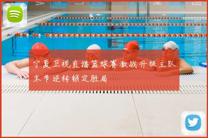 宁夏卫视直播篮球赛激战升级主队末节逆转锁定胜局