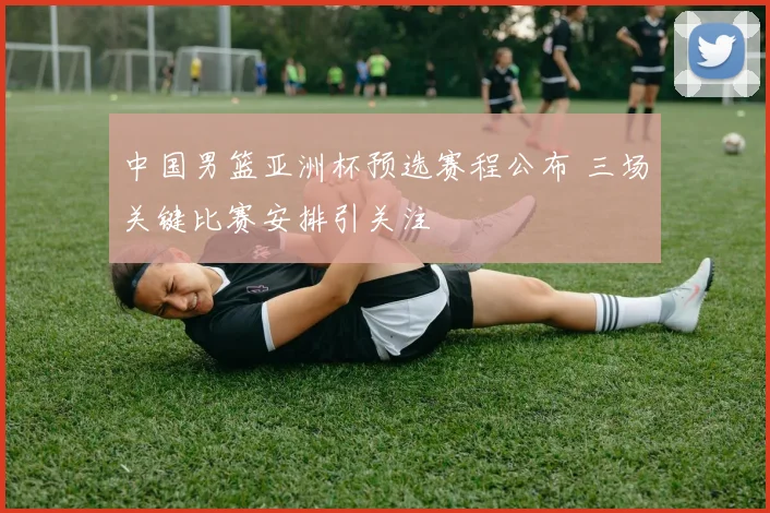 中国男篮亚洲杯预选赛程公布 三场关键比赛安排引关注