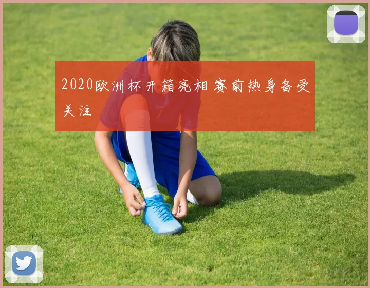 2020欧洲杯开箱亮相 赛前热身备受关注