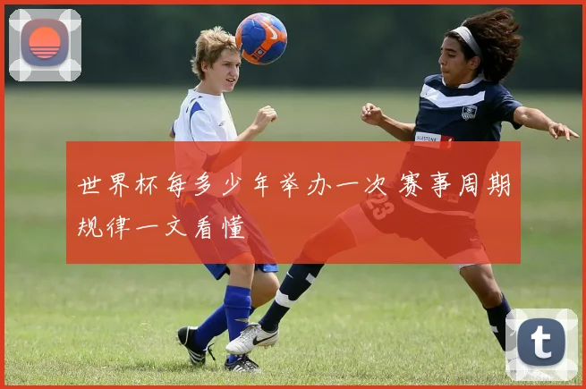 世界杯每多少年举办一次 赛事周期规律一文看懂